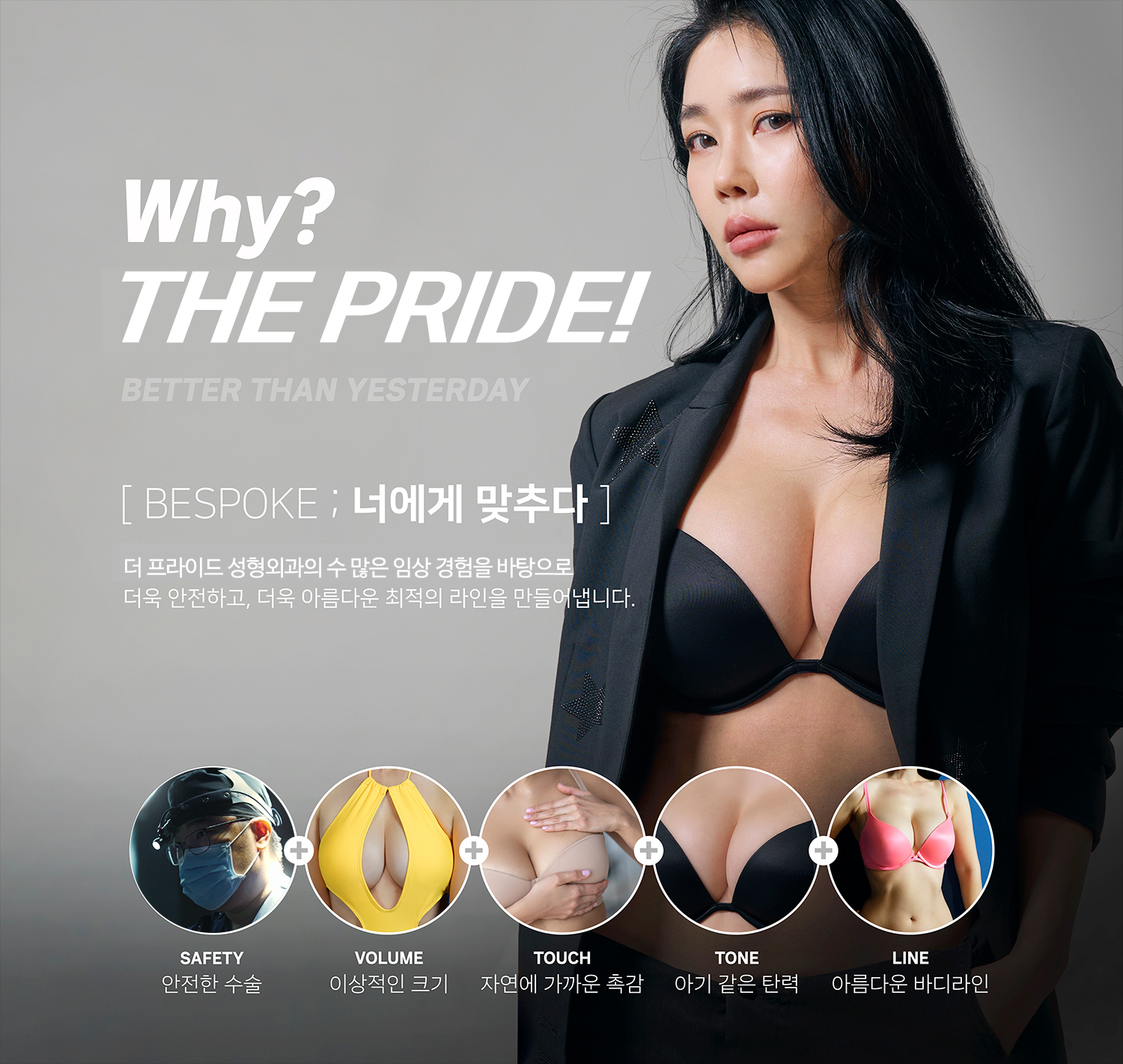 
      Why?
      PRIDE!
      BETTER THAN YESTERDAY

      BESPOKE:너에게 맞추다

      더 프라이드 성형외과의 수 많은 임상 경험을 바탕으로
      더욱 안전하고, 더운 아름다운 최적의 라인을 만들어냅니다.

      안전한 수술, 이상적인 크기, 자연에 가까운 촉감, 아기 같은 탄력, 아름다운 바디라인
