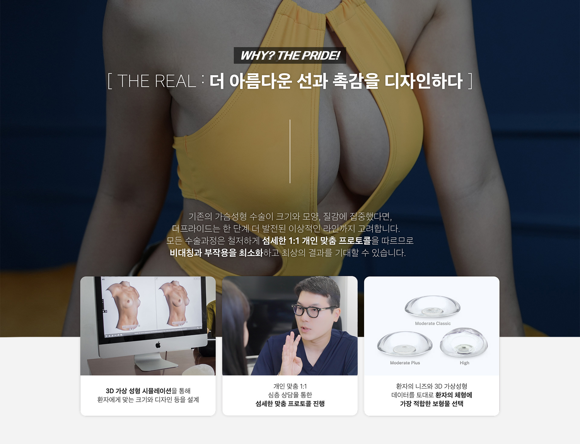 
    THE REAL : 더 아름다운 선과 촉감을 디자인하다

    기존의 가슴성형 수술이 크기와 모양, 질감에 집중했다면,
    더 프라이드는 한 단계 더 발전된 이상적인 라인까지 고려합니다.
    모든 수술과정은 철저하게 섬세한 1:1 개인 맞춤 프로토콜을 따르므로
    비대칭과 부작용을 최소화하고 최상의 결과를 기대할 수 있습니다.

    3D 가상 성형 시뮬레이션을 통해
    환자에게 맞는 크기와 디자인 등을 설계

    개인 맞춤 1:1
    심층 상담을 통한
    섬세한 맞춤 프로토콜 진행

    환자의 니즈와 3D 가상성형
    데이터를 토대로 환자의 체형에
    가장 적합한 보형물 선택
