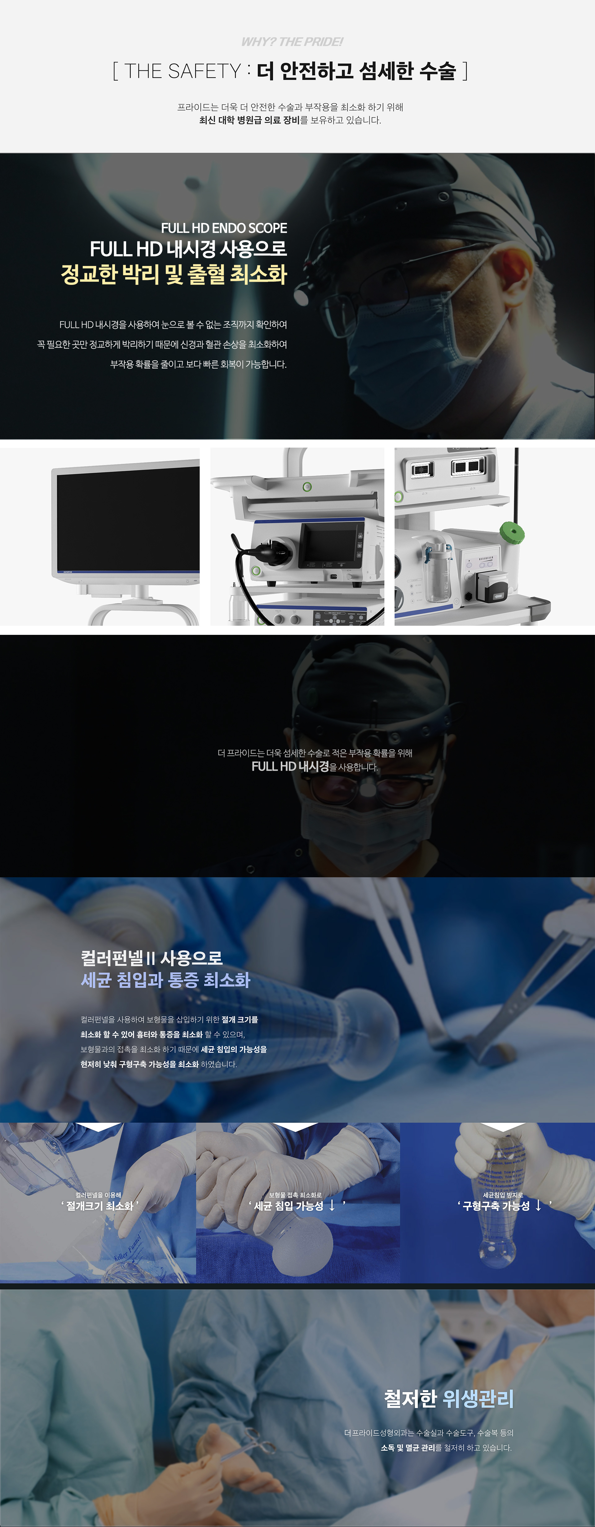 
    THE SAFETY : 더 안전하고 섬세한 수술

    더 프라이드는 더욱 더 안전한 수술과 부작용을 최소화 하기 위해
    최신 대학 병원급 의료 장비를 보유하고 있습니다.

    FULL HE ENDO SCOPE
    FULL HD 내시경 사용으로
    정교한 박리 및 출혈 최소화

    FULL HD 내시경을 사용하여 눈으로 볼 수 없는 조직까지 확인하여
    꼭 필요한 곳만 정교하게 박리하기 때문에 신경과 혈관 손상을 최소화하여
    부작용 확률을 줄이고 보다 빠른 회복이 가능합니다.

    더 프라이드는 더욱 더 섬세한 수술로 부작용 확률을 위해
    Full HD 내시경을 사용합니다.

    컬러펀넬2 사용으로
    세균 침입과 통증 최소화

    컬러펀넬을 사용하여 보형물을 삽입하기 위한 절개 크기를
    최소화 할 수 있어 흉터와 통증을 퇴소화 할 수 있으며,
    보형물과의 접촉을 최소화 하기 때문에 세균 침입의 가능성을
    현저히 낮춰 구형구축 가능성을 최소화 하였습니다.

    컬러펀넬을 이용해 '절개크기 최소화'

    보형물 접촉 최소화로 '세균 침입 가능성 저하'

    세균침입 방지로 '구형구축 가능성 저하'

    철저한 위생관리
    더 프라이드 성형외과는 수술실과 수술도구, 수술복 등의 소독 및 멸균 관리를 철저히 하고 있습니다.

